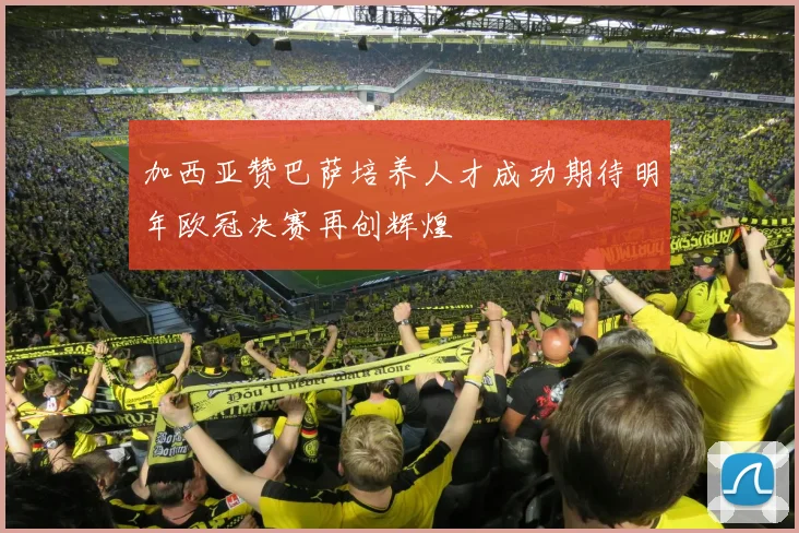 加西亚赞巴萨培养人才成功期待明年欧冠决赛再创辉煌
