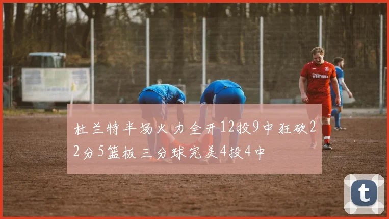 杜兰特半场火力全开12投9中狂砍22分5篮板三分球完美4投4中