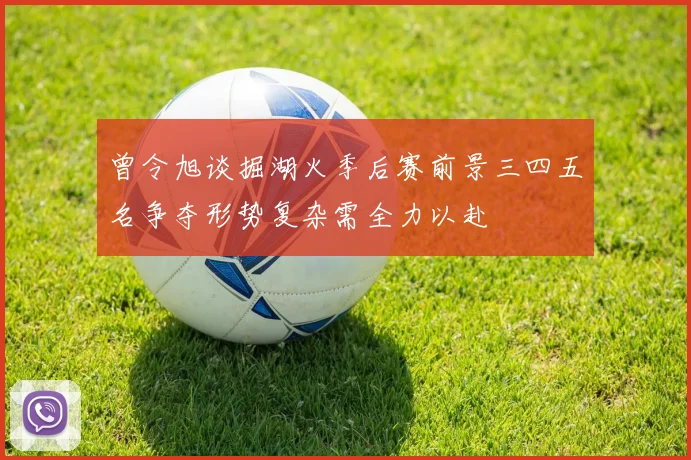 曾令旭谈掘湖火季后赛前景三四五名争夺形势复杂需全力以赴