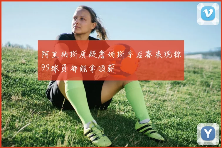 阿里纳斯质疑詹姆斯季后赛表现称99球员都能拿顶薪