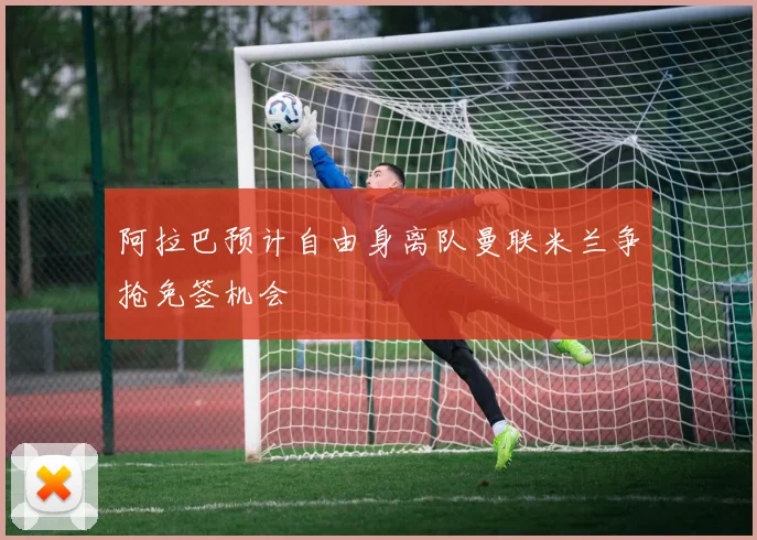 阿拉巴预计自由身离队曼联米兰争抢免签机会