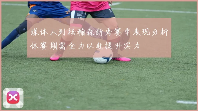 媒体人列杨瀚森新秀赛季表现分析休赛期需全力以赴提升实力