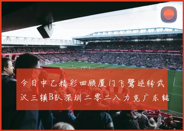今日中乙精彩回顾厦门飞鹭逆转武汉三镇B队深圳二零二八力克广东铭途