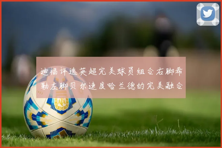 迪福评选英超完美球员组合右脚希勒左脚贝尔速度哈兰德的完美融合
