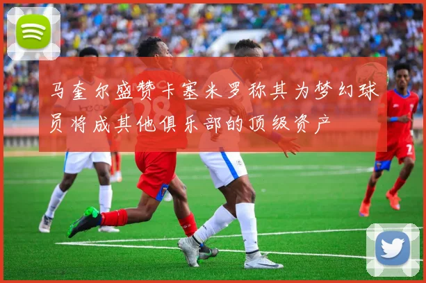 马奎尔盛赞卡塞米罗称其为梦幻球员将成其他俱乐部的顶级资产